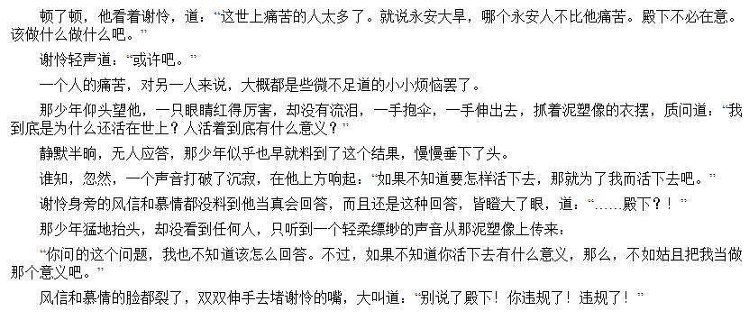 顿 了 顿 ， 他 看 着 谢 怜 ， 道 ． “ 这 世 上 痛 苦 的 人 太 多 了 。 就 说 永 安 大 旱 ， 哪 个 永 安 人 不 比 他 痛 苦 。 殿 下 不 必 在 意 。 
该 做 什 么 做 什 么 吧 。 
谢 怜 轻 声 道 ： “ 或 许 吧 。 
一 。 、 人 的 痛 苦 ， 对 另 一 人 来 说 ， 大 都 是 些 不 足 道 的 小 小 烦 恼 罢 了 。 
那 丿 年 们 头 璺 他 ， 一 只 眼 睛 红 得 厉 害 ， 却 没 何 流 泪 ， 一 手 抱 伞 ， 一 手 伸 出 云 ， 扒 着 泥 塑 像 的 衣 摆 ． 质 间 道 ： 
到 底 是 为 什 么 还 活 任 世 上 ？ 人 活 着 到 底 有 叶 么 意 义 ？ 
静 默 半 晌 ， 无 人 应 笞 ， 那 少 年 似 乎 也 早 就 料 到 了 谊 个 结 具 ， 慢 曼 垂 乁 了 头 。 
谁 知 ， 忽 然 ， 一 个 声 音 打 破 了 沉 ， 在 他 上 方 响 起 ： 《 如 果 不 知 道 要 怎 样 活 下 去 ， 那 就 为 了 我 而 活 下 去 吧 。 
谢 怜 身 旁 的 风 信 和 纂 情 都 没 料 到 他 当 真 会 回 笞 ， 而 且 还 是 这 种 回 答 ， 皆 大 了 眼 ， 道 ： 
那 丿 年 猛 扌 台 头 ， 没 看 到 任 何 丿 丷 彐 听 到 一 个 轻 柔 縹 缈 的 声 音 丿 阝 泥 塑 像 上 传 来 ： 
殿 下 ？ ！ 
有 间 的 这 个 间 题 ， 我 也 不 知 道 该 怎 么 回 答 。 不 过 ， 如 果 不 知 道 你 活 下 去 有 什 么 意 义 ， 那 么 ， 不 如 姑 且 把 我 当 做 
那 个 意 又 吧 。 
风 信 和 慕 情 的 脸 都 裂 了 ， 双 双 伸 手 去 堵 谢 怜 的 嘴 ， 大 叫 道 ： 《 别 说 了 殿 下 ！ 你 违 规 了 ！ 违 规 了 ！ 